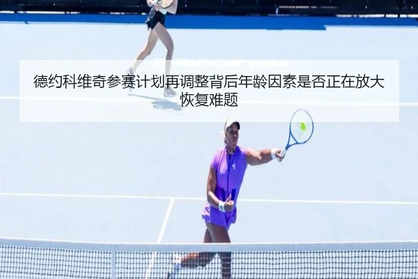德约科维奇参赛计划再调整背后年龄因素是否正在放大恢复难题