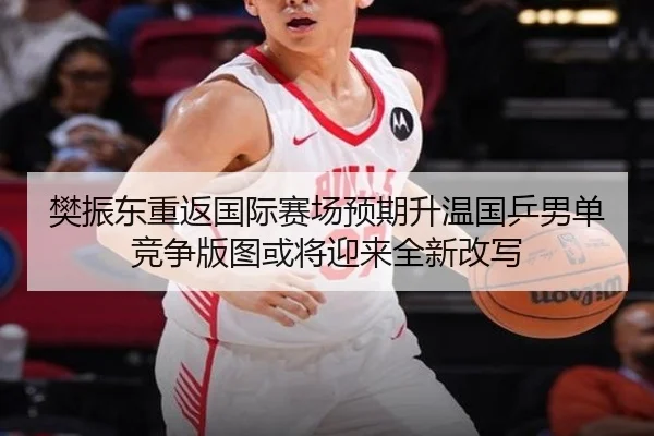 樊振东重返国际赛场预期升温国乒男单竞争版图或将迎来全新改写