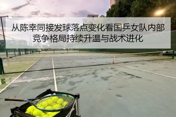 从陈幸同接发球落点变化看国乒女队内部竞争格局持续升温与战术进化