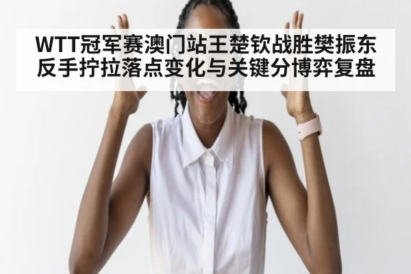 WTT冠军赛澳门站王楚钦战胜樊振东反手拧拉落点变化与关键分博弈复盘