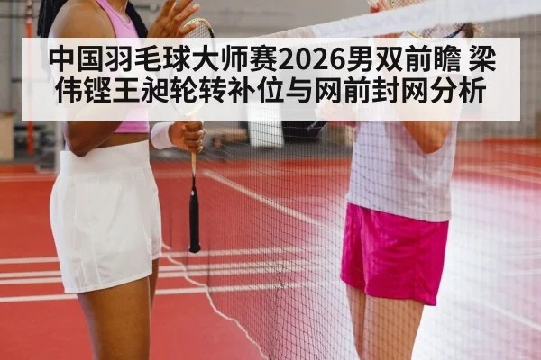 中国羽毛球大师赛2026男双前瞻 梁伟铿王昶轮转补位与网前封网分析