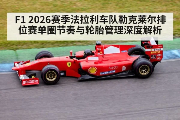 F1 2026赛季法拉利车队勒克莱尔排位赛单圈节奏与轮胎管理深度解析