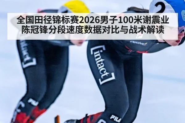 全国田径锦标赛2026男子100米谢震业陈冠锋分段速度数据对比与战术解读