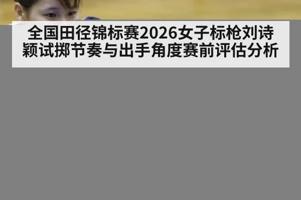 全国田径锦标赛2026女子标枪刘诗颖试掷节奏与出手角度赛前评估分析